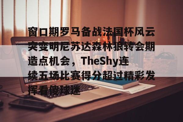 芒果体育平台-关于窗口期罗马备战法国杯风云突变明尼苏达森林狼转会期造点机会，TheShy连续五场比赛得分超过精彩发挥看傻球迷的信息