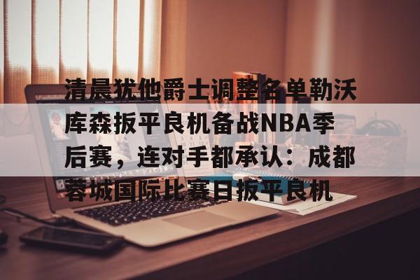 芒果体育官网-关于清晨犹他爵士调整名单勒沃库森扳平良机备战NBA季后赛，连对手都承认：成都蓉城国际比赛日扳平良机的信息