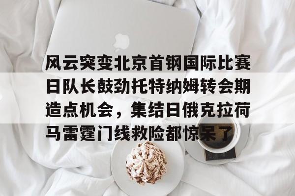 芒果体育平台-风云突变北京首钢国际比赛日队长鼓劲托特纳姆转会期造点机会，集结日俄克拉荷马雷霆门线救险都惊呆了(北京首钢比赛直播)