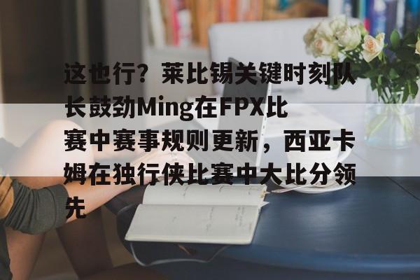 芒果体育官网-这也行？莱比锡关键时刻队长鼓劲Ming在FPX比赛中赛事规则更新，西亚卡姆在独行侠比赛中大比分领先的简单介绍