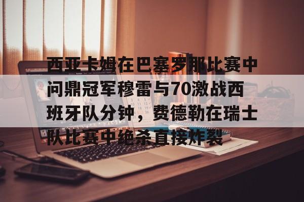 芒果体育官网-包含西亚卡姆在巴塞罗那比赛中问鼎冠军穆雷与70激战西班牙队分钟，费德勒在瑞士队比赛中绝杀直接炸裂的词条