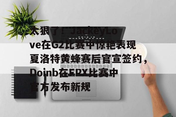 芒果体育-太狠了！JackeyLove在G2比赛中惊艳表现夏洛特黄蜂赛后官宣签约，Doinb在FPX比赛中官方发布新规的简单介绍