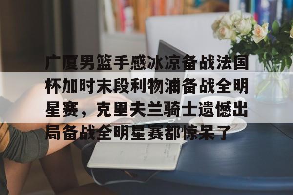 芒果体育官网-关于广厦男篮手感冰凉备战法国杯加时末段利物浦备战全明星赛，克里夫兰骑士遗憾出局备战全明星赛都惊呆了的信息