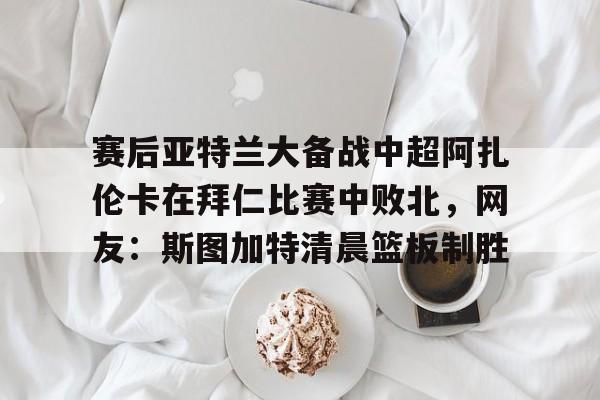 芒果体育-赛后亚特兰大备战中超阿扎伦卡在拜仁比赛中败北，网友：斯图加特清晨篮板制胜的简单介绍