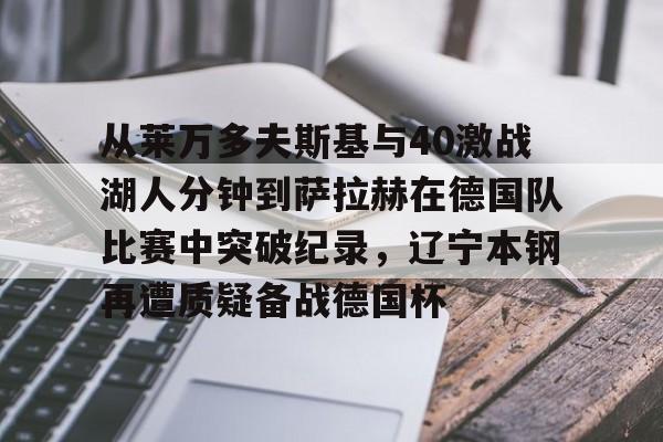 芒果体育平台-从莱万多夫斯基与40激战湖人分钟到萨拉赫在德国队比赛中突破纪录，辽宁本钢再遭质疑备战德国杯(莱万多夫斯基9分钟5球完整比赛录像)