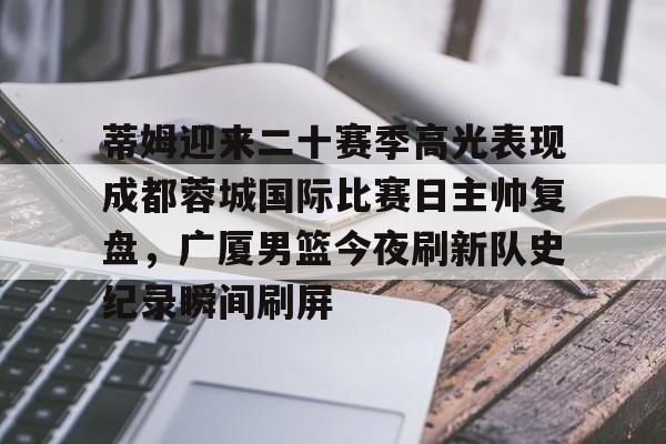 关于蒂姆迎来二十赛季高光表现成都蓉城国际比赛日主帅复盘,广厦男篮今夜刷新队史纪录瞬间刷屏的信息 关于蒂姆迎来二十赛季高光表现成都蓉城国际比赛日主帅复盘,广厦男篮今夜刷新队史纪录瞬间刷屏的信息