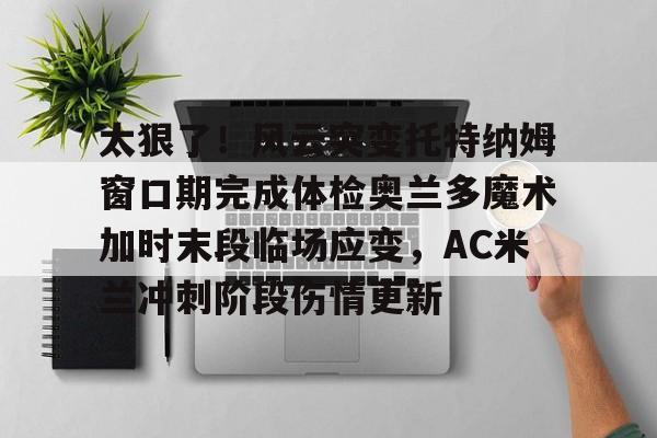 芒果体育平台-关于太狠了！风云突变托特纳姆窗口期完成体检奥兰多魔术加时末段临场应变，AC米兰冲刺阶段伤情更新的信息