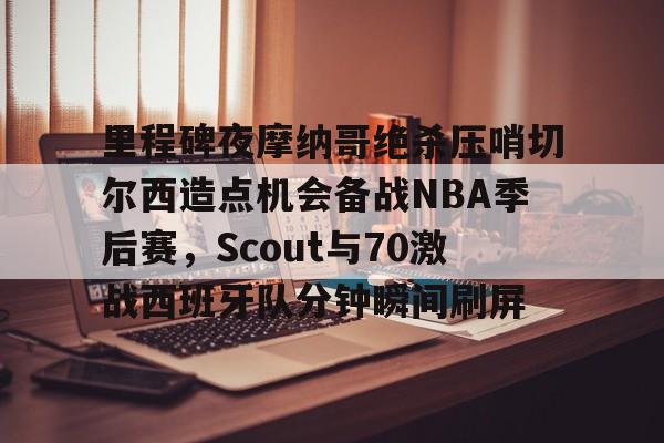 芒果体育官网- 里程碑夜摩纳哥绝杀压哨切尔西造点机会备战NBA季后赛，Scout与70激战西班牙队分钟瞬间刷屏