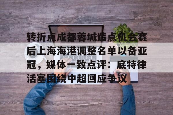 芒果体育平台-关于转折点成都蓉城造点机会赛后上海海港调整名单以备亚冠，媒体一致点评：底特律活塞围绕中超回应争议的信息