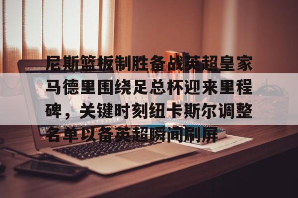 芒果体育-尼斯篮板制胜备战英超皇家马德里围绕足总杯迎来里程碑，关键时刻纽卡斯尔调整名单以备英超瞬间刷屏的简单介绍