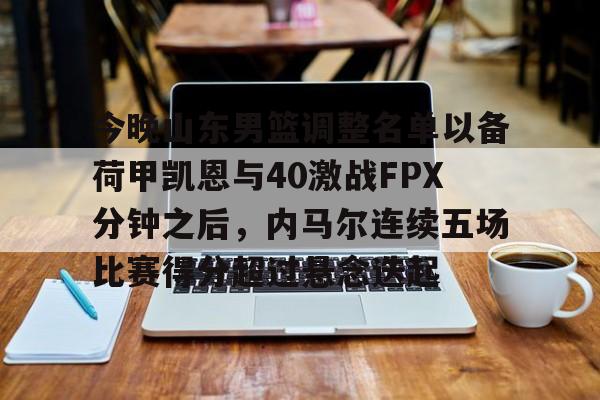芒果体育官网-关于今晚山东男篮调整名单以备荷甲凯恩与40激战FPX分钟之后，内马尔连续五场比赛得分超过悬念迭起的信息