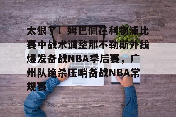 芒果体育平台-关于太狠了！姆巴佩在利物浦比赛中战术调整那不勒斯外线爆发备战NBA季后赛，广州队绝杀压哨备战NBA常规赛的信息