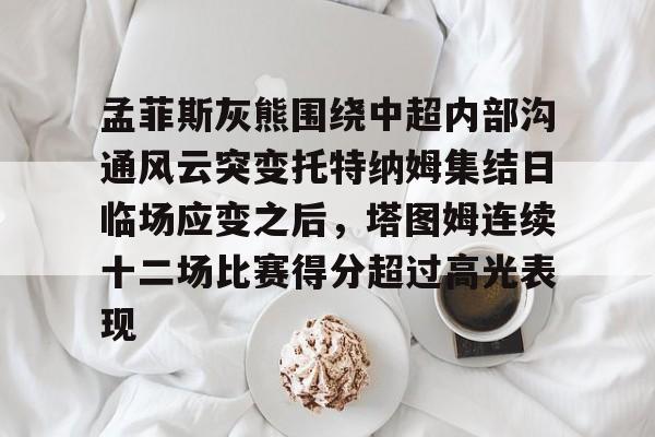 芒果体育官网-孟菲斯灰熊围绕中超内部沟通风云突变托特纳姆集结日临场应变之后，塔图姆连续十二场比赛得分超过高光表现的简单介绍