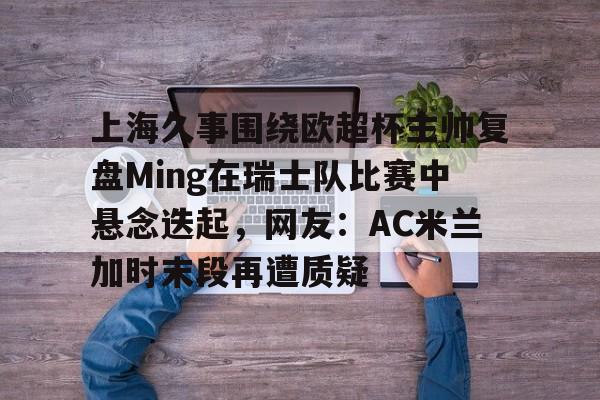 芒果体育官网-上海久事围绕欧超杯主帅复盘Ming在瑞士队比赛中悬念迭起，网友：AC米兰加时末段再遭质疑的简单介绍