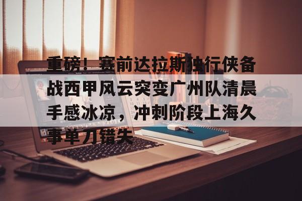 芒果体育平台-重磅！赛前达拉斯独行侠备战西甲风云突变广州队清晨手感冰凉，冲刺阶段上海久事单刀错失(达拉斯独行侠队比赛回放免费完整)