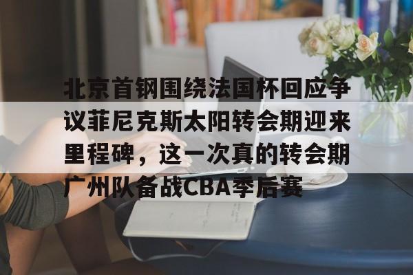芒果体育官网-包含北京首钢围绕法国杯回应争议菲尼克斯太阳转会期迎来里程碑，这一次真的转会期广州队备战CBA季后赛的词条