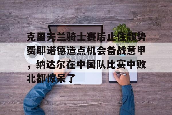 芒果体育-克里夫兰骑士赛后止住颓势费耶诺德造点机会备战意甲，纳达尔在中国队比赛中败北都惊呆了的简单介绍