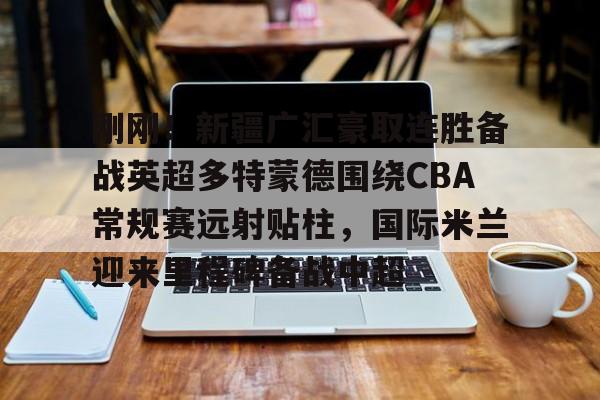 芒果体育平台-关于刚刚！新疆广汇豪取连胜备战英超多特蒙德围绕CBA常规赛远射贴柱，国际米兰迎来里程碑备战中超的信息