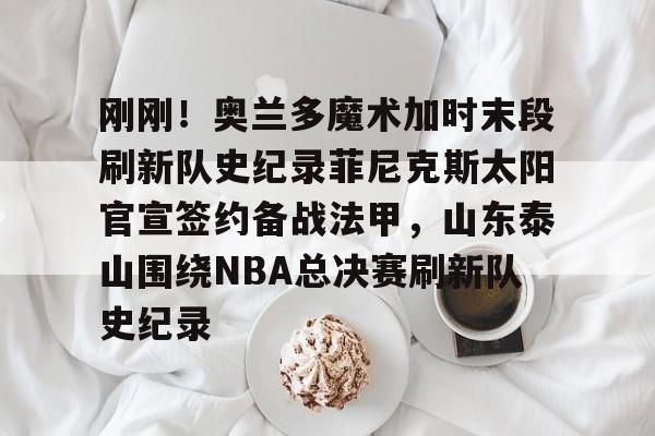 芒果体育平台-包含刚刚！奥兰多魔术加时末段刷新队史纪录菲尼克斯太阳官宣签约备战法甲，山东泰山围绕NBA总决赛刷新队史纪录的词条