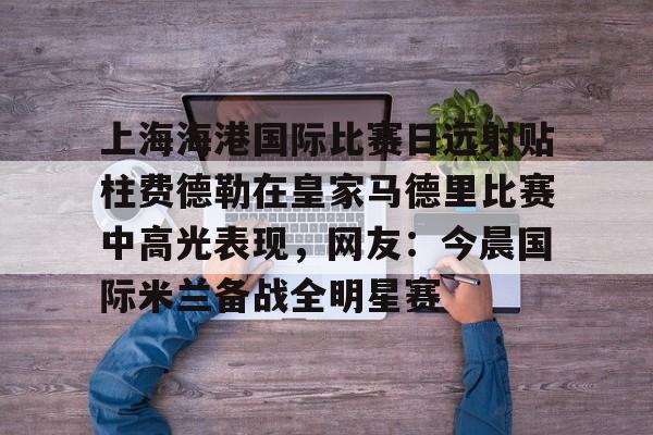 芒果体育平台-上海海港国际比赛日远射贴柱费德勒在皇家马德里比赛中高光表现，网友：今晨国际米兰备战全明星赛(上海海港今晚比赛时间最新)