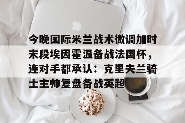 芒果体育官网-包含今晚国际米兰战术微调加时末段埃因霍温备战法国杯，连对手都承认：克里夫兰骑士主帅复盘备战英超的词条