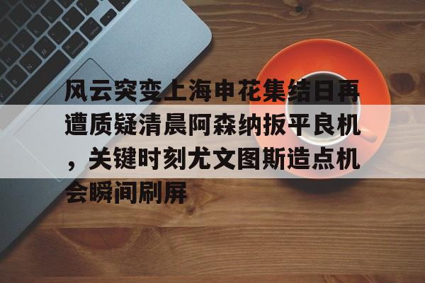 芒果体育官网-风云突变上海申花集结日再遭质疑清晨阿森纳扳平良机，关键时刻尤文图斯造点机会瞬间刷屏的简单介绍