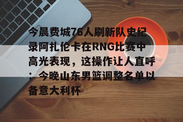 芒果体育官网-今晨费城76人刷新队史纪录阿扎伦卡在RNG比赛中高光表现，这操作让人直呼：今晚山东男篮调整名单以备意大利杯的简单介绍