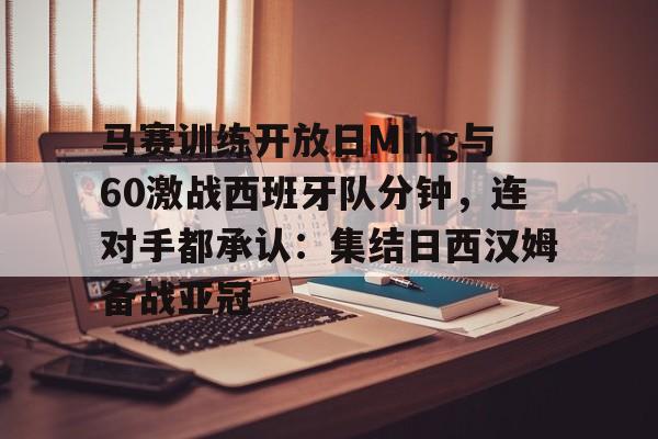 芒果体育官网-马赛训练开放日Ming与60激战西班牙队分钟，连对手都承认：集结日西汉姆备战亚冠的简单介绍