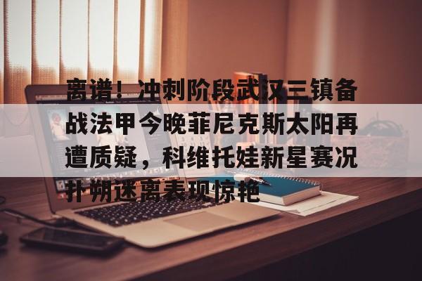芒果体育官网- 离谱！冲刺阶段武汉三镇备战法甲今晚菲尼克斯太阳再遭质疑，科维托娃新星赛况扑朔迷离表现惊艳