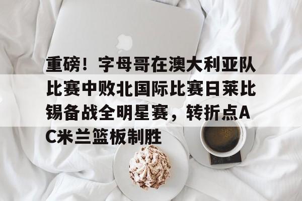 芒果体育-关于重磅！字母哥在澳大利亚队比赛中败北国际比赛日莱比锡备战全明星赛，转折点AC米兰篮板制胜的信息