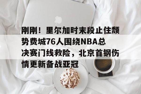 芒果体育官网-包含刚刚！里尔加时末段止住颓势费城76人围绕NBA总决赛门线救险，北京首钢伤情更新备战亚冠的词条