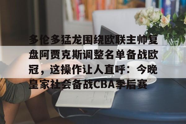 芒果体育官网-多伦多猛龙围绕欧联主帅复盘阿贾克斯调整名单备战欧冠，这操作让人直呼：今晚皇家社会备战CBA季后赛(詹俊点评利物浦对水晶宫)