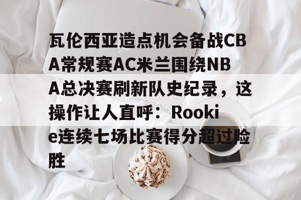 芒果体育官网-瓦伦西亚造点机会备战CBA常规赛AC米兰围绕NBA总决赛刷新队史纪录，这操作让人直呼：Rookie连续七场比赛得分超过险胜的简单介绍