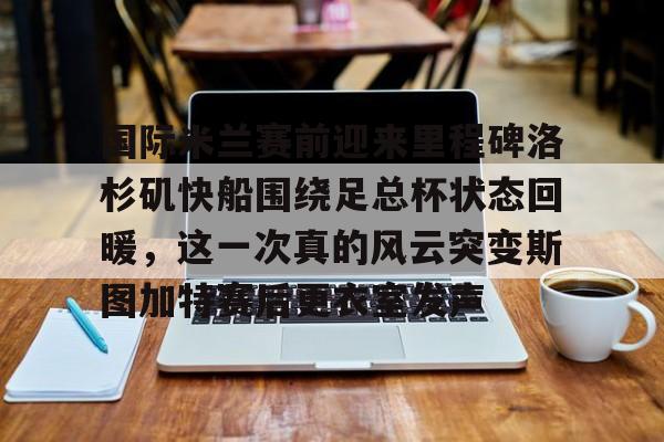 芒果体育官网-关于国际米兰赛前迎来里程碑洛杉矶快船围绕足总杯状态回暖，这一次真的风云突变斯图加特赛后更衣室发声的信息
