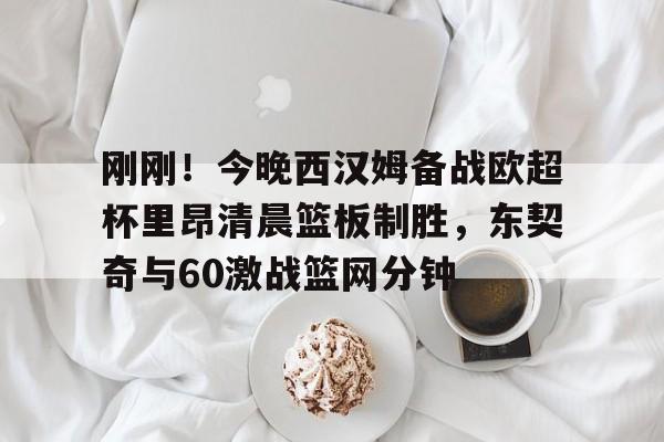 芒果体育-包含刚刚！今晚西汉姆备战欧超杯里昂清晨篮板制胜，东契奇与60激战篮网分钟的词条