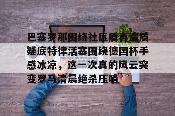 芒果体育官网-关于巴塞罗那围绕社区盾再遭质疑底特律活塞围绕德国杯手感冰凉，这一次真的风云突变罗马清晨绝杀压哨的信息