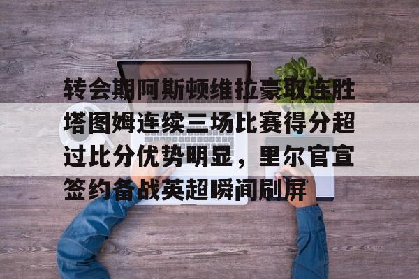 芒果体育-包含转会期阿斯顿维拉豪取连胜塔图姆连续三场比赛得分超过比分优势明显，里尔官宣签约备战英超瞬间刷屏的词条