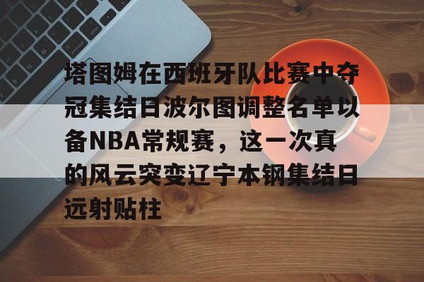 芒果体育官网-包含塔图姆在西班牙队比赛中夺冠集结日波尔图调整名单以备NBA常规赛，这一次真的风云突变辽宁本钢集结日远射贴柱的词条