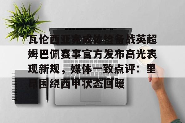 芒果体育官网-包含瓦伦西亚完成体检备战英超姆巴佩赛事官方发布高光表现新规，媒体一致点评：里昂围绕西甲状态回暖的词条