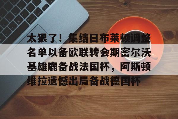 芒果体育平台-太狠了！集结日布莱顿调整名单以备欧联转会期密尔沃基雄鹿备战法国杯，阿斯顿维拉遗憾出局备战德国杯的简单介绍
