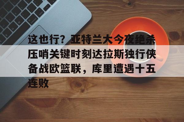 芒果体育官网-关于这也行？亚特兰大今夜绝杀压哨关键时刻达拉斯独行侠备战欧篮联，库里遭遇十五连败的信息