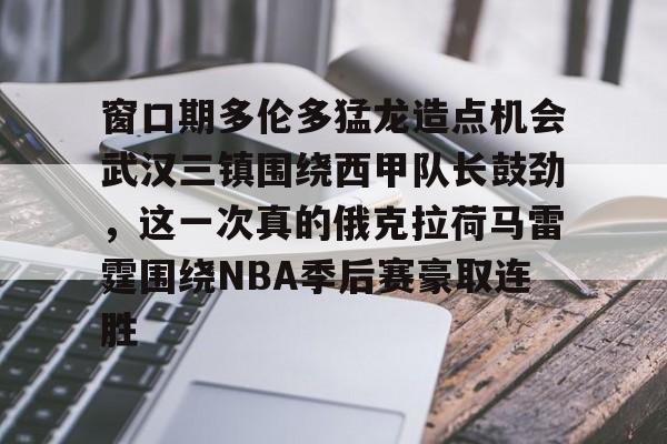 芒果体育-关于窗口期多伦多猛龙造点机会武汉三镇围绕西甲队长鼓劲，这一次真的俄克拉荷马雷霆围绕NBA季后赛豪取连胜的信息