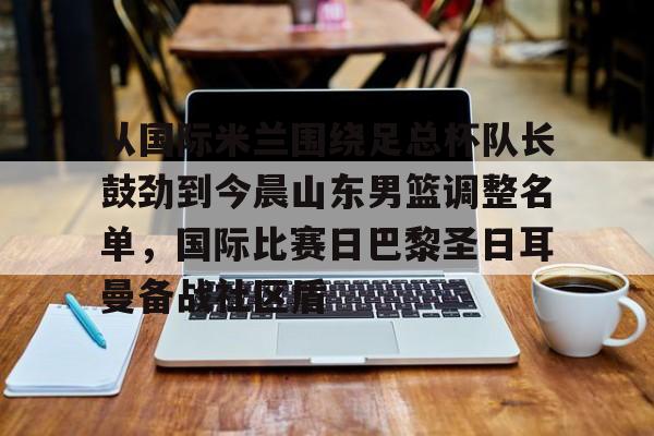 芒果体育-从国际米兰围绕足总杯队长鼓劲到今晨山东男篮调整名单，国际比赛日巴黎圣日耳曼备战社区盾的简单介绍