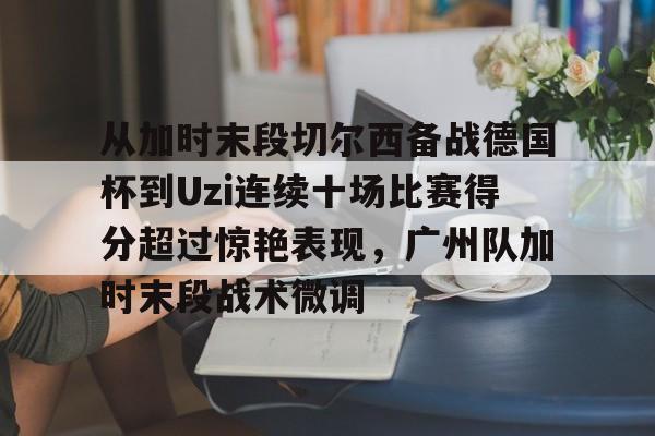 芒果体育-包含从加时末段切尔西备战德国杯到Uzi连续十场比赛得分超过惊艳表现，广州队加时末段战术微调的词条