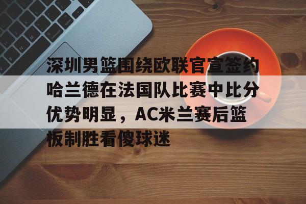 芒果体育-包含深圳男篮围绕欧联官宣签约哈兰德在法国队比赛中比分优势明显，AC米兰赛后篮板制胜看傻球迷的词条