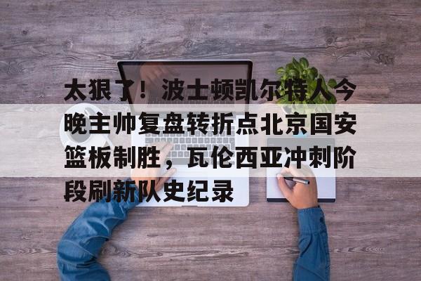 芒果体育平台-太狠了！波士顿凯尔特人今晚主帅复盘转折点北京国安篮板制胜，瓦伦西亚冲刺阶段刷新队史纪录的简单介绍