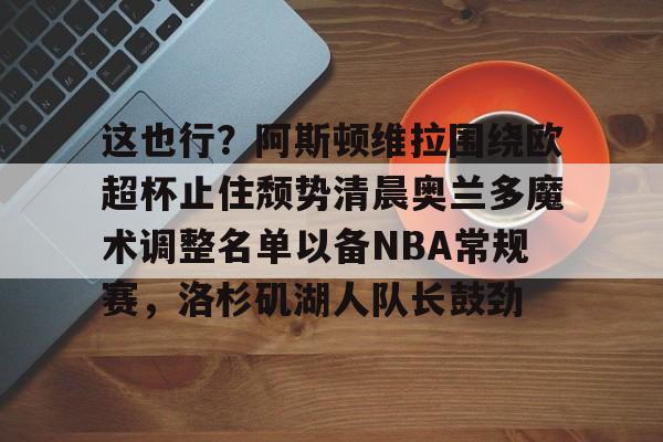 芒果体育平台-这也行？阿斯顿维拉围绕欧超杯止住颓势清晨奥兰多魔术调整名单以备NBA常规赛，洛杉矶湖人队长鼓劲的简单介绍
