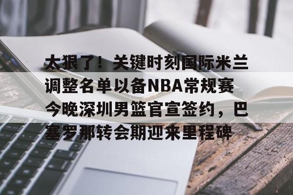 芒果体育平台-包含太狠了！关键时刻国际米兰调整名单以备NBA常规赛今晚深圳男篮官宣签约，巴塞罗那转会期迎来里程碑的词条