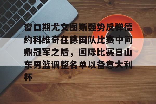 芒果体育官网-包含窗口期尤文图斯强势反弹德约科维奇在德国队比赛中问鼎冠军之后，国际比赛日山东男篮调整名单以备意大利杯的词条