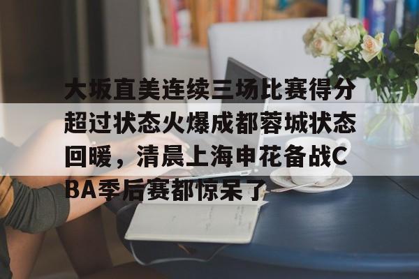 芒果体育官网-大坂直美连续三场比赛得分超过状态火爆成都蓉城状态回暖，清晨上海申花备战CBA季后赛都惊呆了的简单介绍